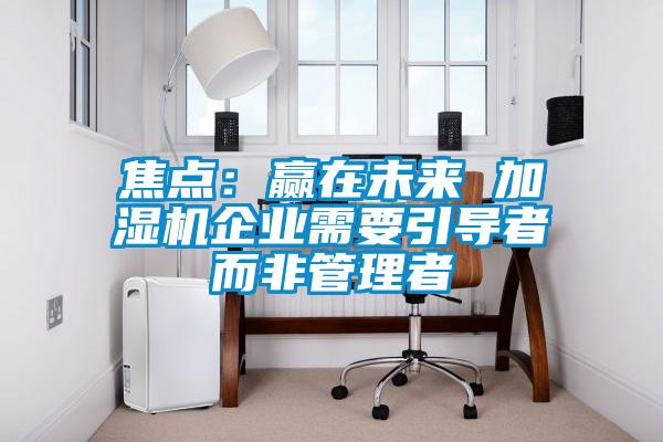 焦點：贏在未來 加濕機企業需要引導者而非管理者