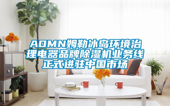 AOMN姆勒冰島環境治理電器品牌除濕機業務線正式進駐中國市場
