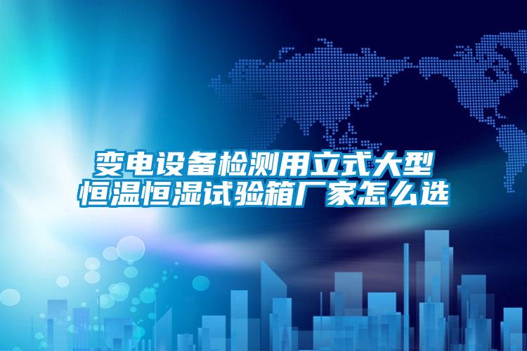 變電設備檢測用立式大型恒溫恒濕試驗箱廠家怎么選