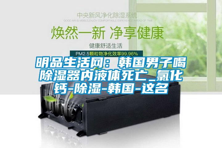明品生活網：韓國男子喝除濕器內液體死亡_氯化鈣-除濕-韓國-這名